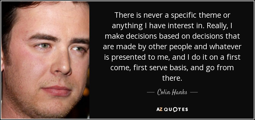 There is never a specific theme or anything I have interest in. Really, I make decisions based on decisions that are made by other people and whatever is presented to me, and I do it on a first come, first serve basis, and go from there. - Colin Hanks