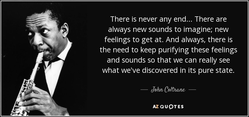 There is never any end... There are always new sounds to imagine; new feelings to get at. And always, there is the need to keep purifying these feelings and sounds so that we can really see what we've discovered in its pure state. - John Coltrane