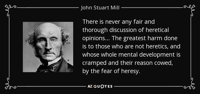 There is never any fair and thorough discussion of heretical opinions... The greatest harm done is to those who are not heretics, and whose whole mental development is cramped and their reason cowed, by the fear of heresy. - John Stuart Mill