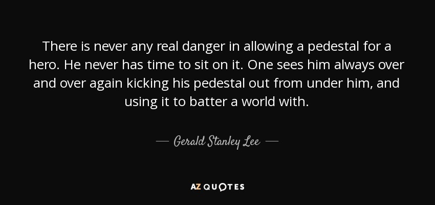 There is never any real danger in allowing a pedestal for a hero. He never has time to sit on it. One sees him always over and over again kicking his pedestal out from under him, and using it to batter a world with. - Gerald Stanley Lee