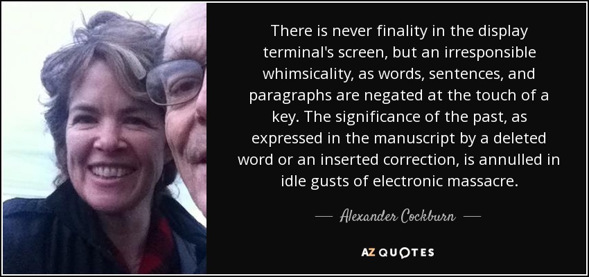 There is never finality in the display terminal's screen, but an irresponsible whimsicality, as words, sentences, and paragraphs are negated at the touch of a key. The significance of the past, as expressed in the manuscript by a deleted word or an inserted correction, is annulled in idle gusts of electronic massacre. - Alexander Cockburn