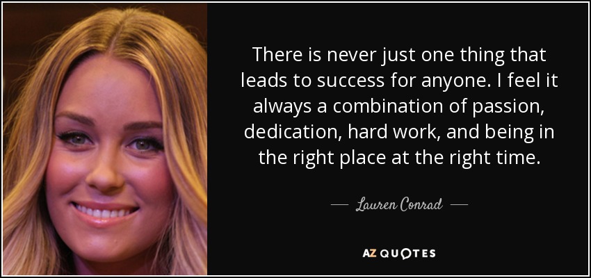 There is never just one thing that leads to success for anyone. I feel it always a combination of passion, dedication, hard work, and being in the right place at the right time. - Lauren Conrad