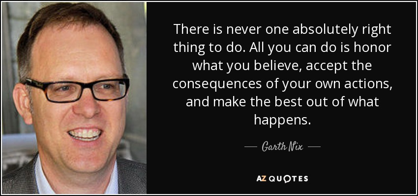 There is never one absolutely right thing to do. All you can do is honor what you believe, accept the consequences of your own actions, and make the best out of what happens. - Garth Nix