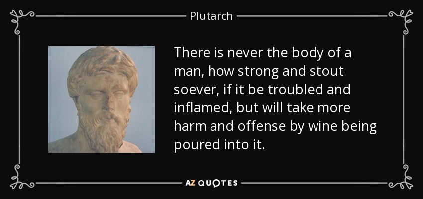There is never the body of a man, how strong and stout soever, if it be troubled and inflamed, but will take more harm and offense by wine being poured into it. - Plutarch