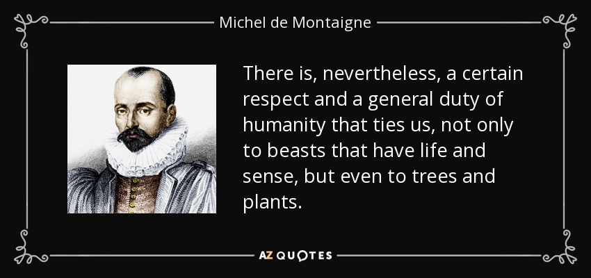 There is, nevertheless, a certain respect and a general duty of humanity that ties us, not only to beasts that have life and sense, but even to trees and plants. - Michel de Montaigne