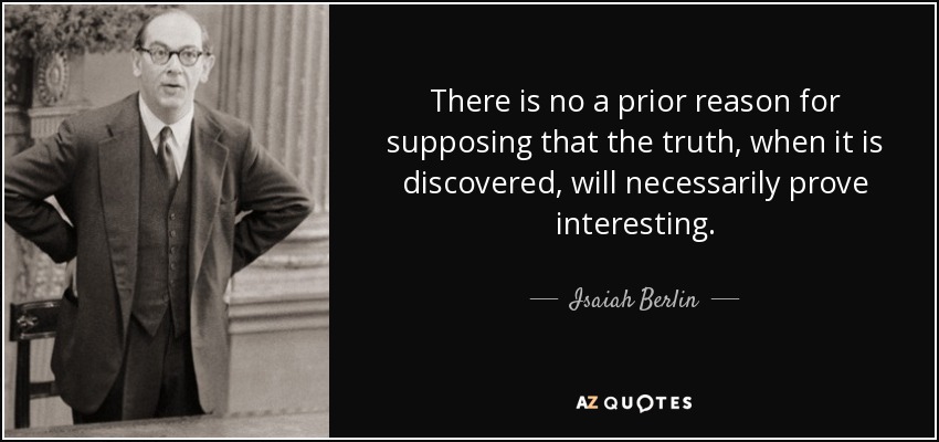 There is no a prior reason for supposing that the truth, when it is discovered, will necessarily prove interesting. - Isaiah Berlin