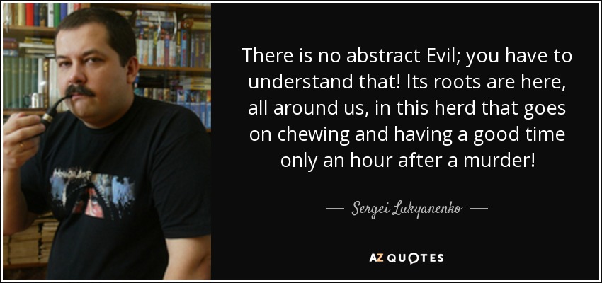 There is no abstract Evil; you have to understand that! Its roots are here, all around us, in this herd that goes on chewing and having a good time only an hour after a murder! - Sergei Lukyanenko