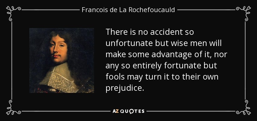 There is no accident so unfortunate but wise men will make some advantage of it, nor any so entirely fortunate but fools may turn it to their own prejudice. - Francois de La Rochefoucauld
