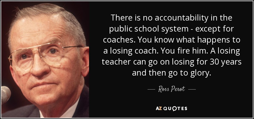There is no accountability in the public school system - except for coaches. You know what happens to a losing coach. You fire him. A losing teacher can go on losing for 30 years and then go to glory. - Ross Perot
