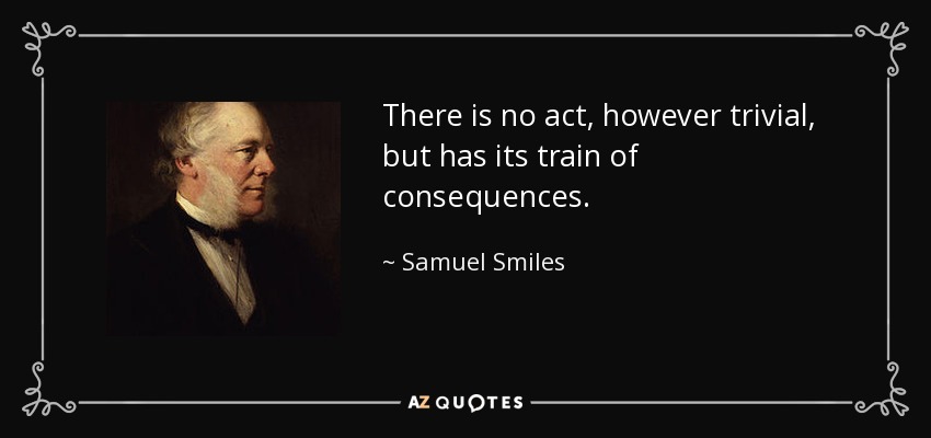 There is no act, however trivial, but has its train of consequences. - Samuel Smiles