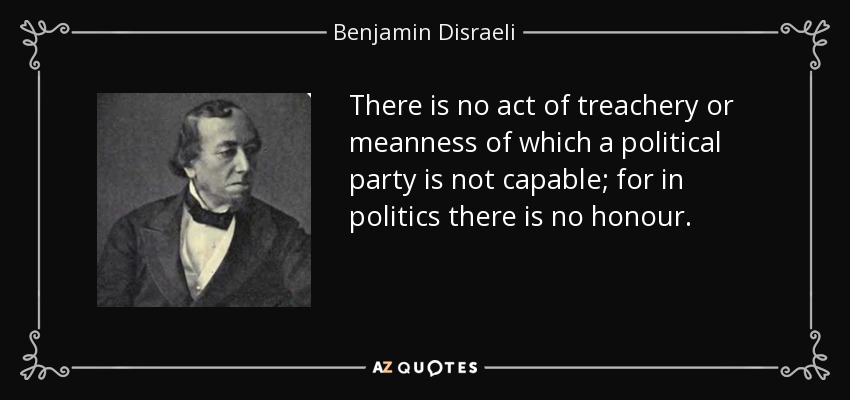 There is no act of treachery or meanness of which a political party is not capable; for in politics there is no honour. - Benjamin Disraeli