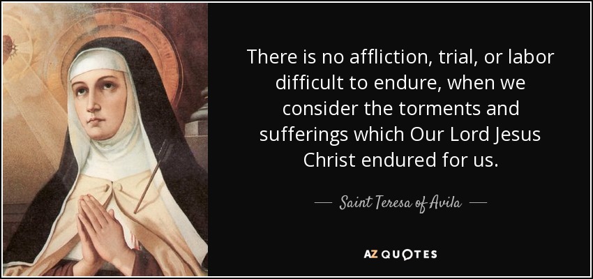 There is no affliction, trial, or labor difficult to endure, when we consider the torments and sufferings which Our Lord Jesus Christ endured for us. - Teresa of Avila