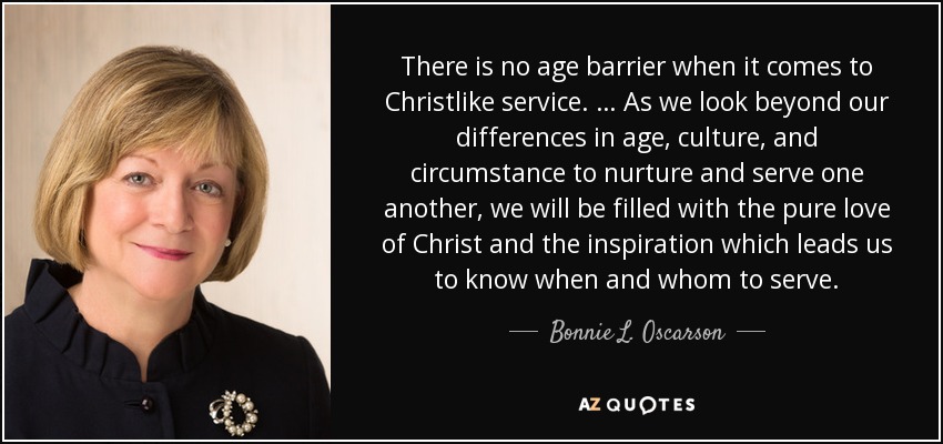 There is no age barrier when it comes to Christlike service. … As we look beyond our differences in age, culture, and circumstance to nurture and serve one another, we will be filled with the pure love of Christ and the inspiration which leads us to know when and whom to serve. - Bonnie L. Oscarson