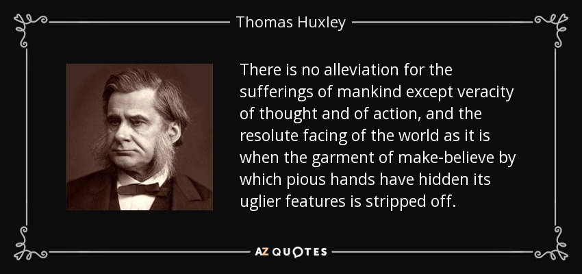 There is no alleviation for the sufferings of mankind except veracity of thought and of action, and the resolute facing of the world as it is when the garment of make-believe by which pious hands have hidden its uglier features is stripped off. - Thomas Huxley