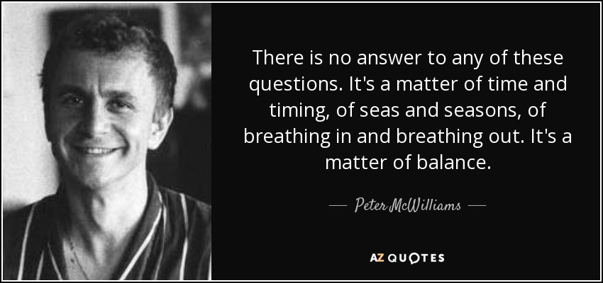 There is no answer to any of these questions. It's a matter of time and timing, of seas and seasons, of breathing in and breathing out. It's a matter of balance. - Peter McWilliams