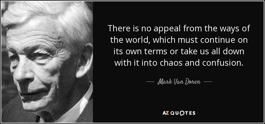 There is no appeal from the ways of the world, which must continue on its own terms or take us all down with it into chaos and confusion. - Mark Van Doren
