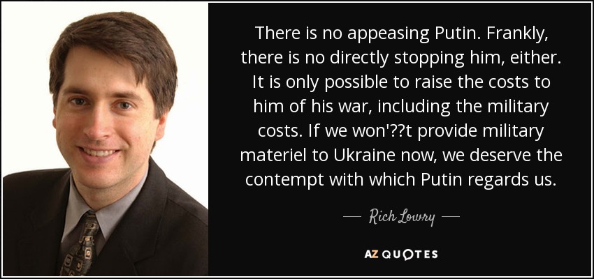 There is no appeasing Putin. Frankly, there is no directly stopping him, either. It is only possible to raise the costs to him of his war, including the military costs. If we won't provide military materiel to Ukraine now, we deserve the contempt with which Putin regards us. - Rich Lowry