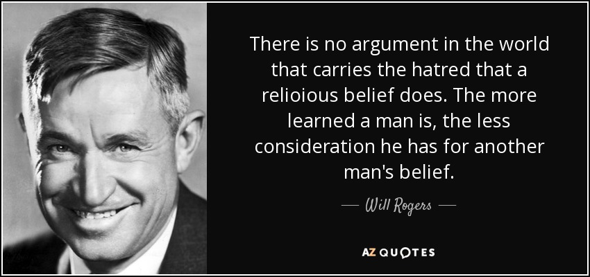 There is no argument in the world that carries the hatred that a relioious belief does. The more learned a man is, the less consideration he has for another man's belief. - Will Rogers