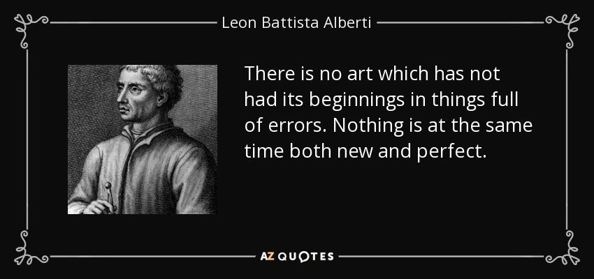 There is no art which has not had its beginnings in things full of errors. Nothing is at the same time both new and perfect. - Leon Battista Alberti