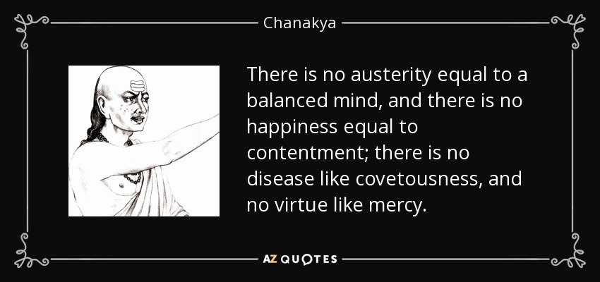 There is no austerity equal to a balanced mind, and there is no happiness equal to contentment; there is no disease like covetousness, and no virtue like mercy. - Chanakya