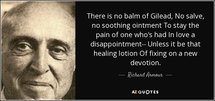 There is no balm of Gilead, No salve, no soothing ointment To stay the pain of one who's had In love a disappointment-- Unless it be that healing lotion Of fixing on a new devotion. - Richard Armour