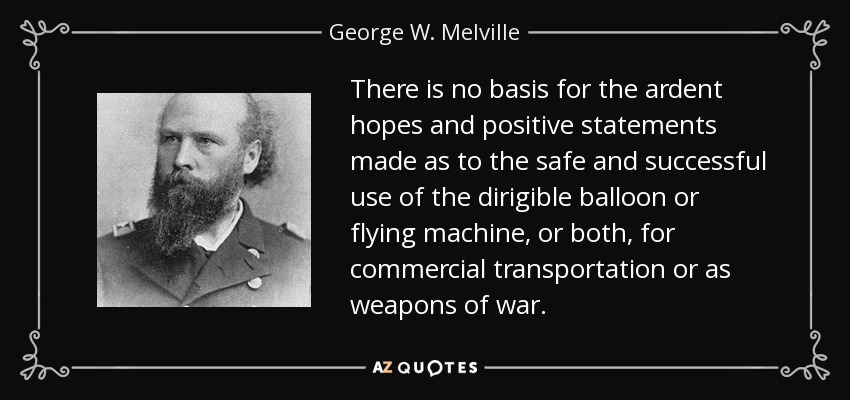 There is no basis for the ardent hopes and positive statements made as to the safe and successful use of the dirigible balloon or flying machine, or both, for commercial transportation or as weapons of war. - George W. Melville