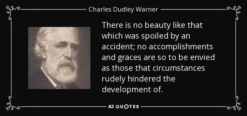 There is no beauty like that which was spoiled by an accident; no accomplishments and graces are so to be envied as those that circumstances rudely hindered the development of. - Charles Dudley Warner