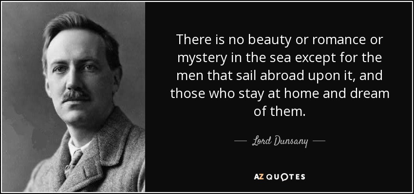 There is no beauty or romance or mystery in the sea except for the men that sail abroad upon it, and those who stay at home and dream of them. - Lord Dunsany