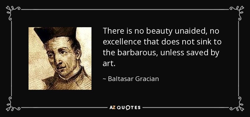 There is no beauty unaided, no excellence that does not sink to the barbarous, unless saved by art. - Baltasar Gracian