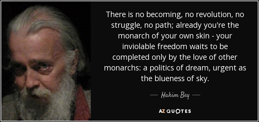 There is no becoming, no revolution, no struggle, no path; already you're the monarch of your own skin - your inviolable freedom waits to be completed only by the love of other monarchs: a politics of dream, urgent as the blueness of sky. - Hakim Bey