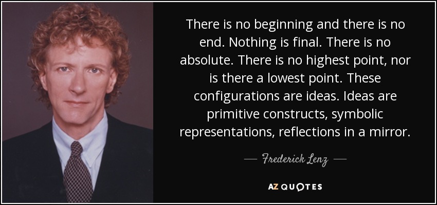 There is no beginning and there is no end. Nothing is final. There is no absolute. There is no highest point, nor is there a lowest point. These configurations are ideas. Ideas are primitive constructs, symbolic representations, reflections in a mirror. - Frederick Lenz