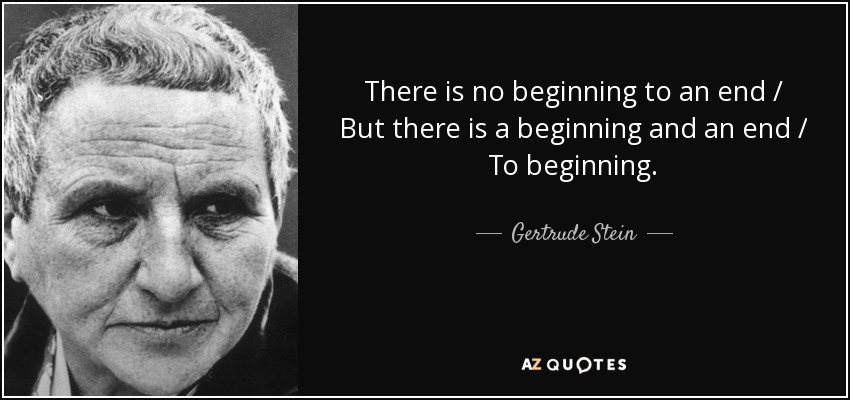 There is no beginning to an end / But there is a beginning and an end / To beginning. - Gertrude Stein