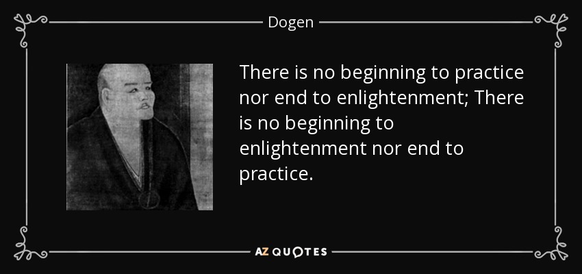 There is no beginning to practice nor end to enlightenment; There is no beginning to enlightenment nor end to practice. - Dogen