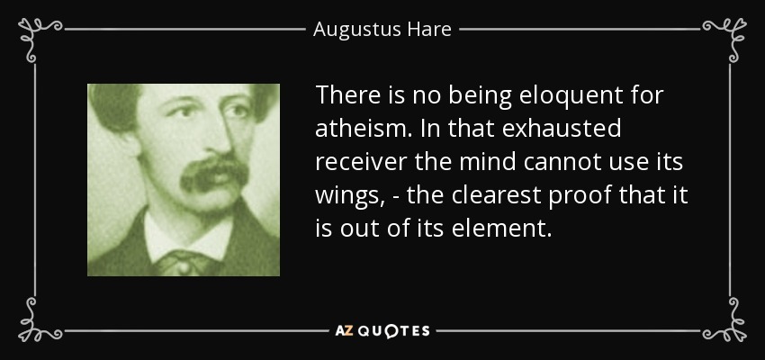 There is no being eloquent for atheism. In that exhausted receiver the mind cannot use its wings, - the clearest proof that it is out of its element. - Augustus Hare