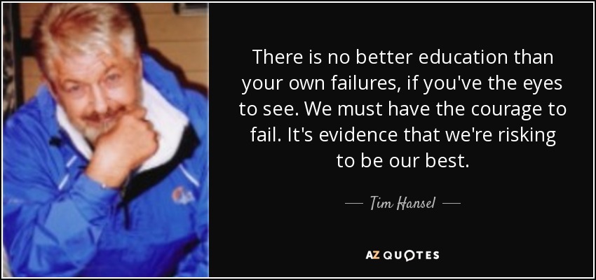There is no better education than your own failures, if you've the eyes to see. We must have the courage to fail. It's evidence that we're risking to be our best. - Tim Hansel