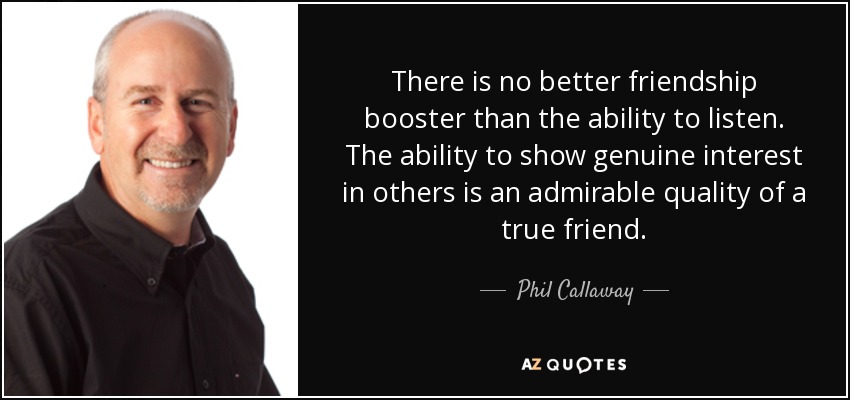 There is no better friendship booster than the ability to listen. The ability to show genuine interest in others is an admirable quality of a true friend. - Phil Callaway