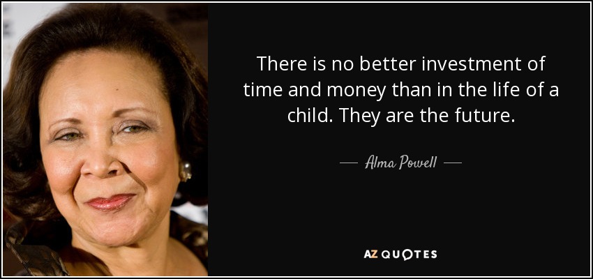 There is no better investment of time and money than in the life of a child. They are the future. - Alma Powell