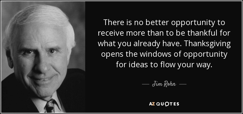 There is no better opportunity to receive more than to be thankful for what you already have. Thanksgiving opens the windows of opportunity for ideas to flow your way. - Jim Rohn