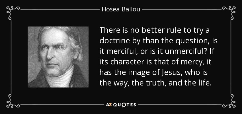 There is no better rule to try a doctrine by than the question, Is it merciful, or is it unmerciful? If its character is that of mercy, it has the image of Jesus, who is the way, the truth, and the life. - Hosea Ballou