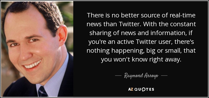 There is no better source of real-time news than Twitter. With the constant sharing of news and information, if you're an active Twitter user, there's nothing happening, big or small, that you won't know right away. - Raymond Arroyo