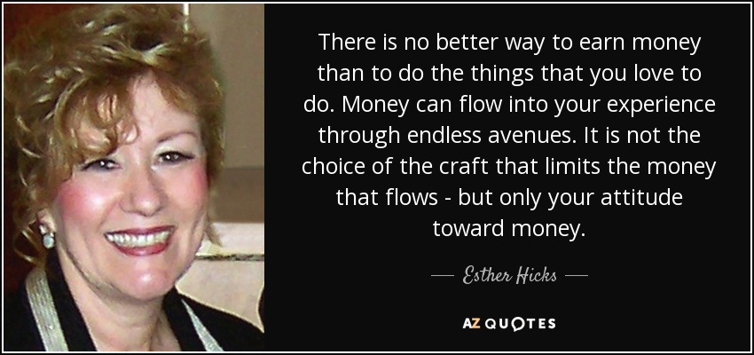 There is no better way to earn money than to do the things that you love to do. Money can flow into your experience through endless avenues. It is not the choice of the craft that limits the money that flows - but only your attitude toward money. - Esther Hicks