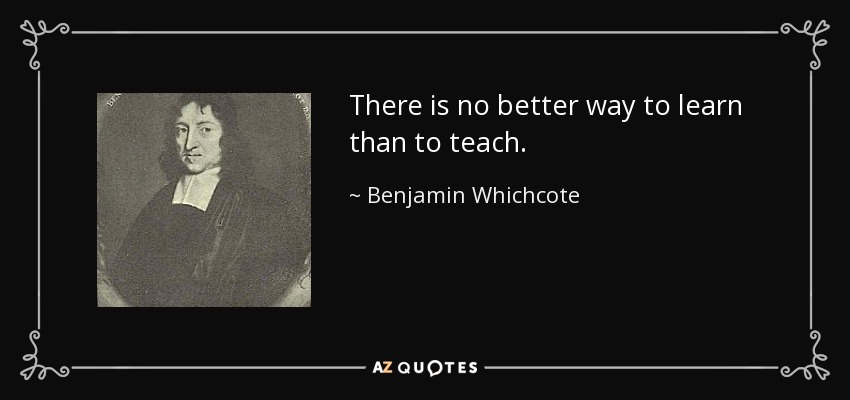 There is no better way to learn than to teach. - Benjamin Whichcote
