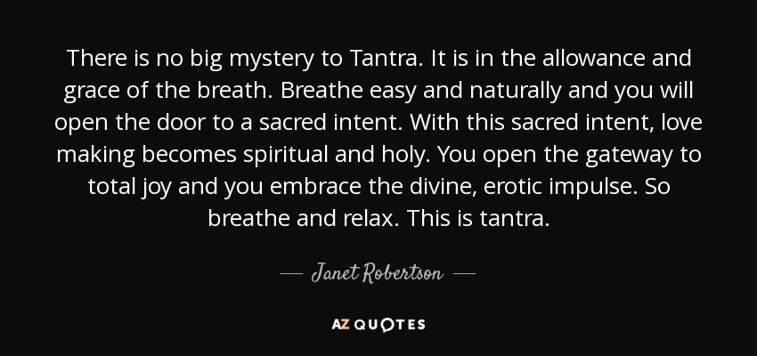 There is no big mystery to Tantra. It is in the allowance and grace of the breath. Breathe easy and naturally and you will open the door to a sacred intent. With this sacred intent, love making becomes spiritual and holy. You open the gateway to total joy and you embrace the divine, erotic impulse. So breathe and relax. This is tantra. - Janet Robertson