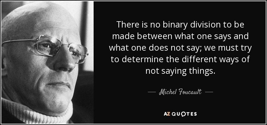 There is no binary division to be made between what one says and what one does not say; we must try to determine the different ways of not saying things. - Michel Foucault