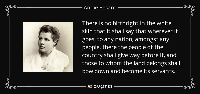 There is no birthright in the white skin that it shall say that wherever it goes, to any nation, amongst any people, there the people of the country shall give way before it, and those to whom the land belongs shall bow down and become its servants. - Annie Besant