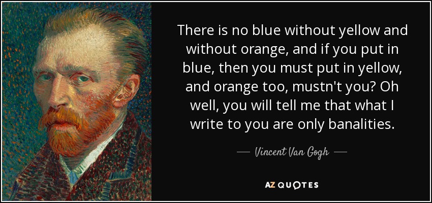 There is no blue without yellow and without orange, and if you put in blue, then you must put in yellow, and orange too, mustn't you? Oh well, you will tell me that what I write to you are only banalities. - Vincent Van Gogh