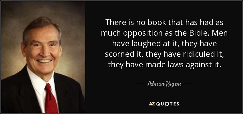There is no book that has had as much opposition as the Bible. Men have laughed at it, they have scorned it, they have ridiculed it, they have made laws against it. - Adrian Rogers