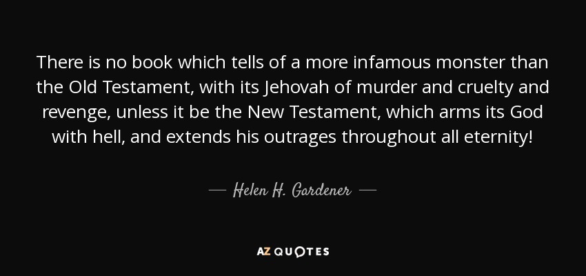 There is no book which tells of a more infamous monster than the Old Testament, with its Jehovah of murder and cruelty and revenge, unless it be the New Testament, which arms its God with hell, and extends his outrages throughout all eternity! - Helen H. Gardener