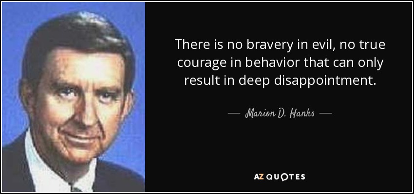 There is no bravery in evil, no true courage in behavior that can only result in deep disappointment. - Marion D. Hanks