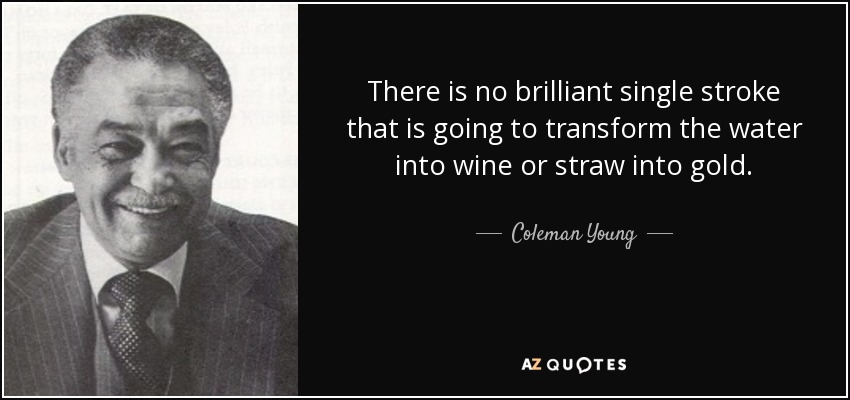 There is no brilliant single stroke that is going to transform the water into wine or straw into gold. - Coleman Young